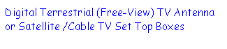 Text Box: Digital Terrestrial (Free-View) TV Antenna or Satellite /Cable TV Set Top Boxes 
 
 
